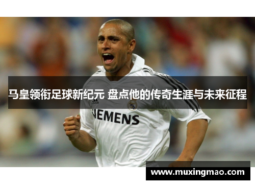 马皇领衔足球新纪元 盘点他的传奇生涯与未来征程
