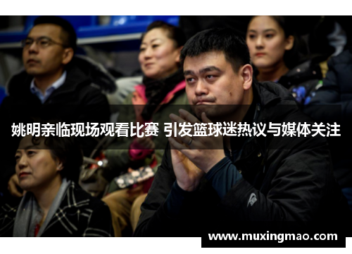 姚明亲临现场观看比赛 引发篮球迷热议与媒体关注