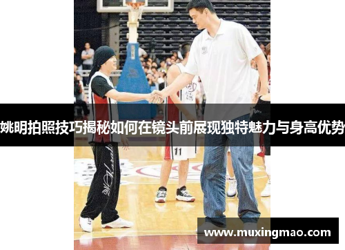 姚明拍照技巧揭秘如何在镜头前展现独特魅力与身高优势