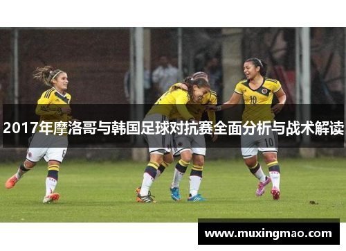 2017年摩洛哥与韩国足球对抗赛全面分析与战术解读
